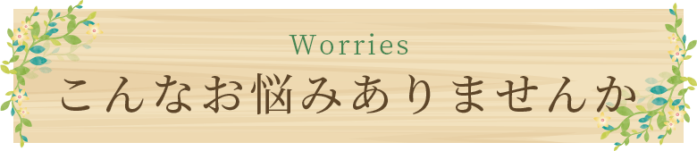 Worries こんなお悩みありませんか